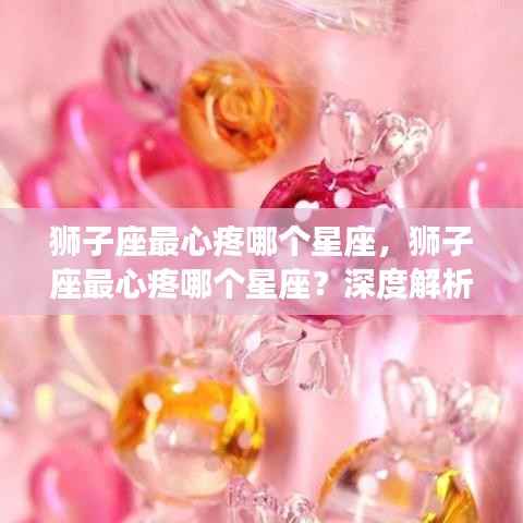 狮子座最心疼的星座揭秘,深度解读狮子座的柔情与星座间微妙情感纽带