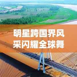 明星跨国界风采闪耀全球舞台,跨界探秘星光璀璨之旅