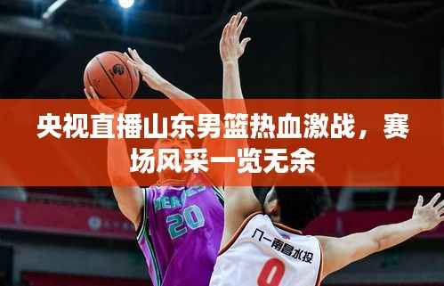 央视直播山东男篮热血激战,赛场风采一览无余
