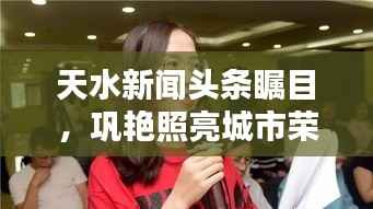 天水新闻头条瞩目,巩艳照亮城市荣光