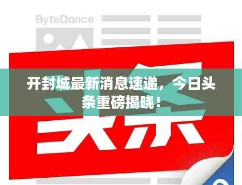 开封城最新消息速递,今日头条重磅揭晓!